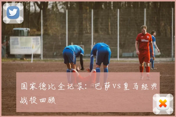 国家德比全记录:巴萨vs皇马经典战役回顾