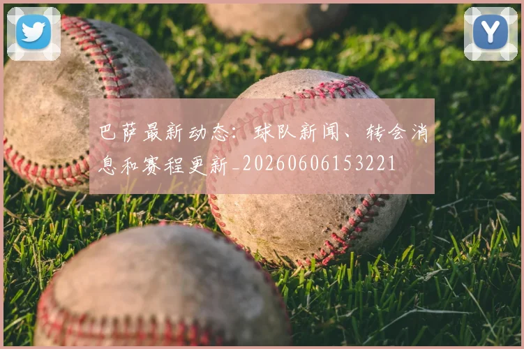 巴萨最新动态:球队新闻、转会消息和赛程更新_20260606153221