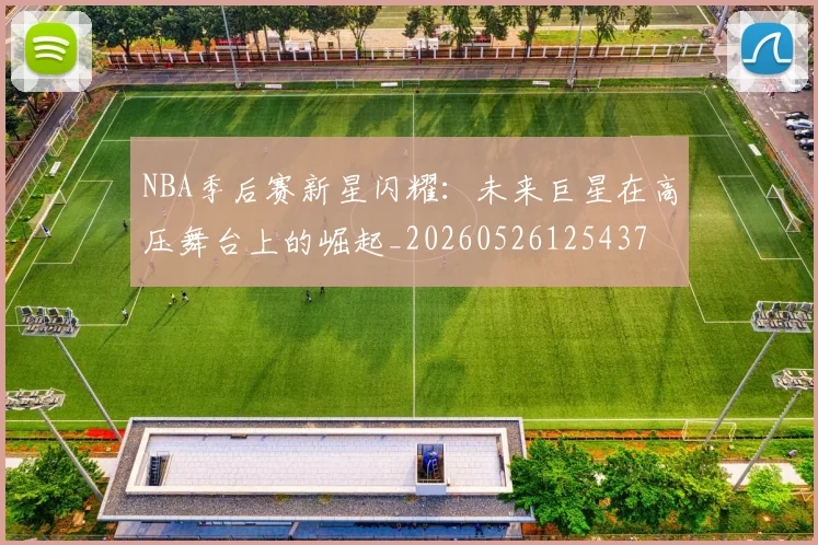 NBA季后赛新星闪耀:未来巨星在高压舞台上的崛起_20260526125437