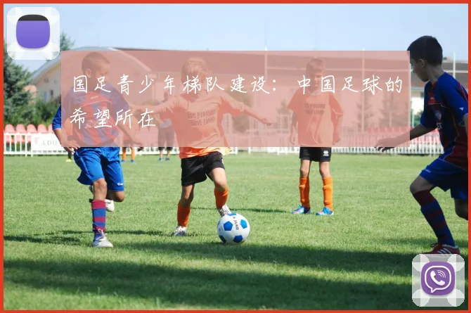 国足青少年梯队建设:中国足球的希望所在