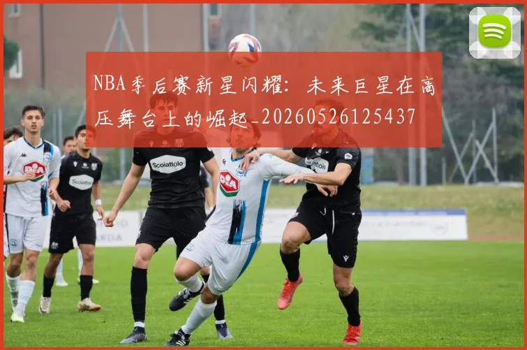 NBA季后赛新星闪耀：未来巨星在高压舞台上的崛起_20260526125437