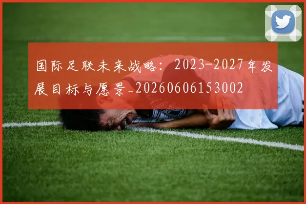 国际足联未来战略:2023-2027年发展目标与愿景_20260606153002