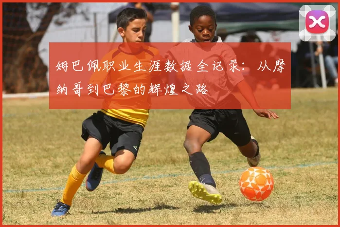 姆巴佩职业生涯数据全记录：从摩纳哥到巴黎的辉煌之路