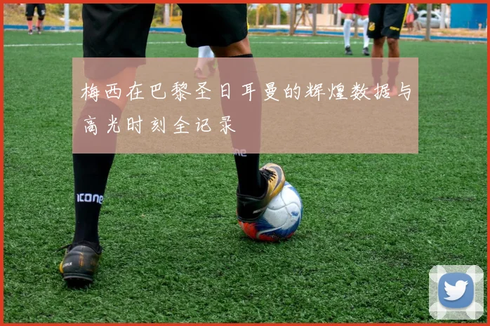 梅西在巴黎圣日耳曼的辉煌数据与高光时刻全记录