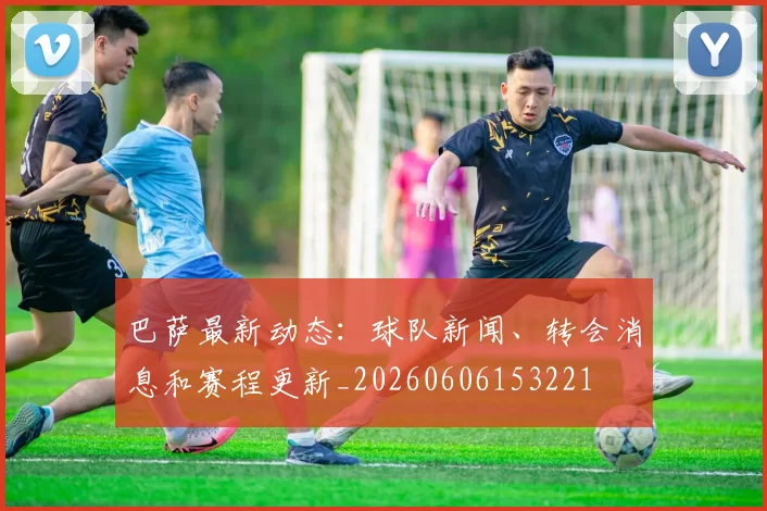 巴萨最新动态:球队新闻、转会消息和赛程更新_20260606153221