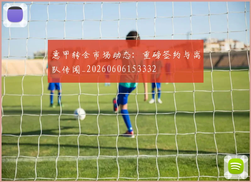 意甲转会市场动态:重磅签约与离队传闻_20260606153332