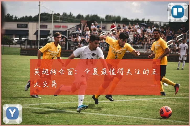 英超转会窗:今夏最值得关注的五大交易