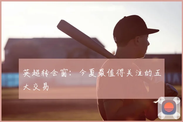 英超转会窗:今夏最值得关注的五大交易