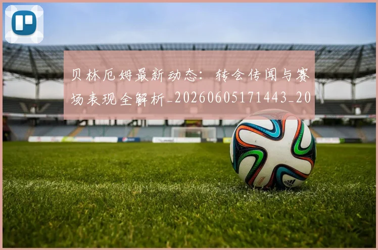 贝林厄姆最新动态:转会传闻与赛场表现全解析_20260605171443_20260703181954